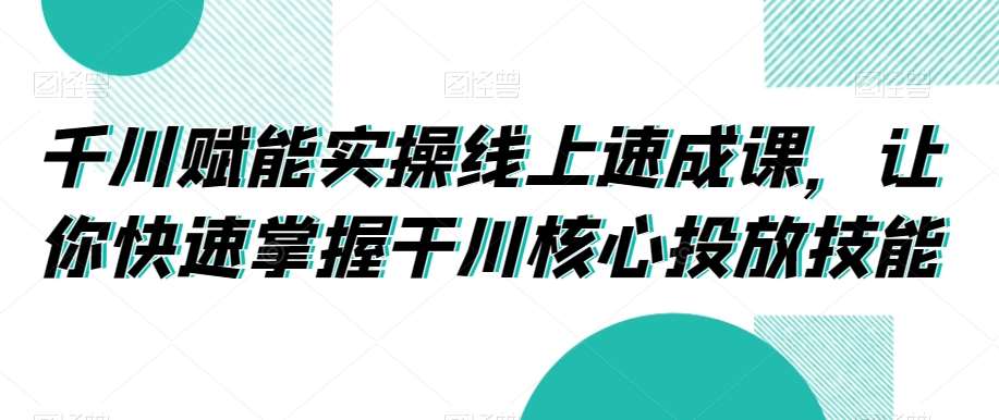 千川赋能实操线上速成课，让你快速掌握干川核心投放技能-知创网