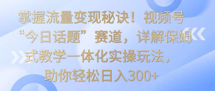 掌握流量变现秘诀！视频号“今日话题”赛道，详解保姆式教学一体化实操玩法，日入300+-知创网