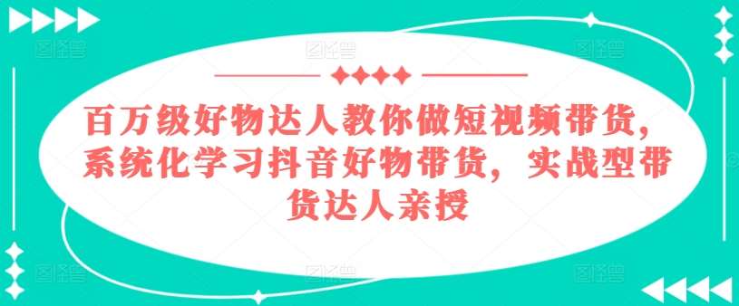 百万级好物达人教你做短视频带货，系统化学习抖音好物带货，实战型带货达人亲授-知创网