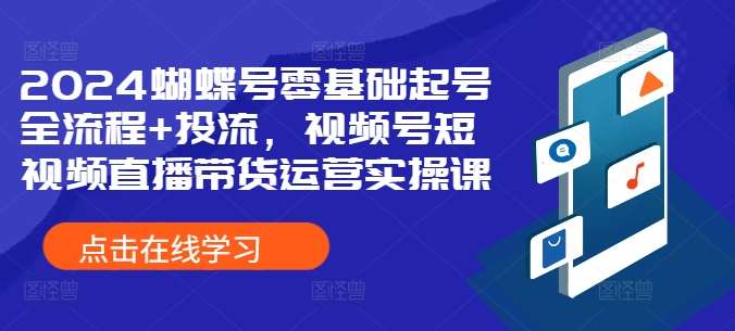 2024蝴蝶号零基础起号全流程+投流，视频号短视频直播带货运营实操课-知创网