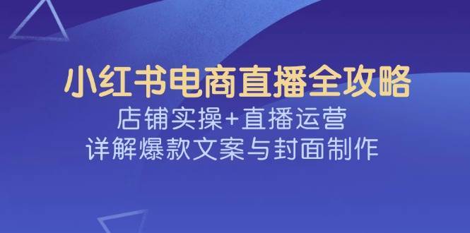 小红书电商直播全攻略，店铺实操+直播运营，详解爆款文案与封面制作-知创网