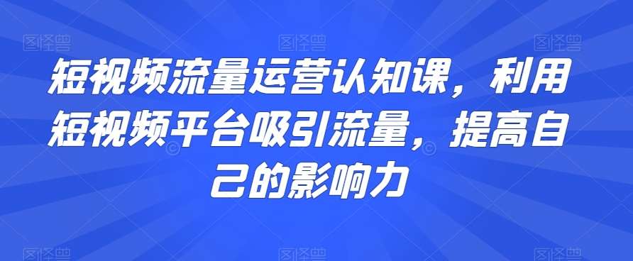 短视频流量运营认知课，利用短视频平台吸引流量，提高自己的影响力-知创网