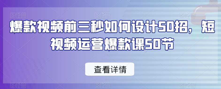 爆款视频前三秒如何设计50招,短视频运营爆款课50节-知创网
