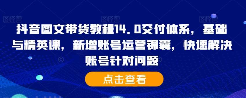 抖音图文带货教程14.0交付体系，基础与精英课，新增账号运营锦囊，快速解决账号针对问题-知创网
