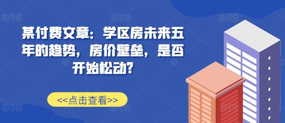 某付费文章：学区房未来五年的趋势，房价壁垒，是否开始松动?-知创网