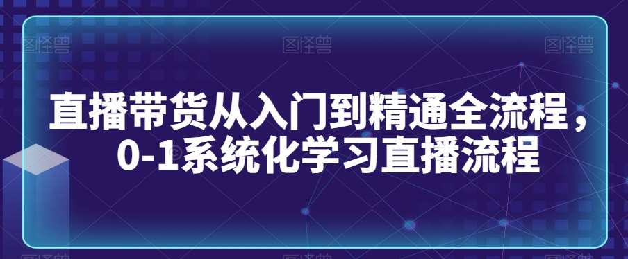 直播带货从入门到精通全流程，0-1系统化学习直播流程-知创网