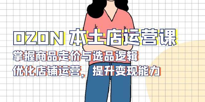 （13788期）OZON 本土店运营课，掌握商品走价与选品逻辑，优化店铺运营，提升变现能力-知创网