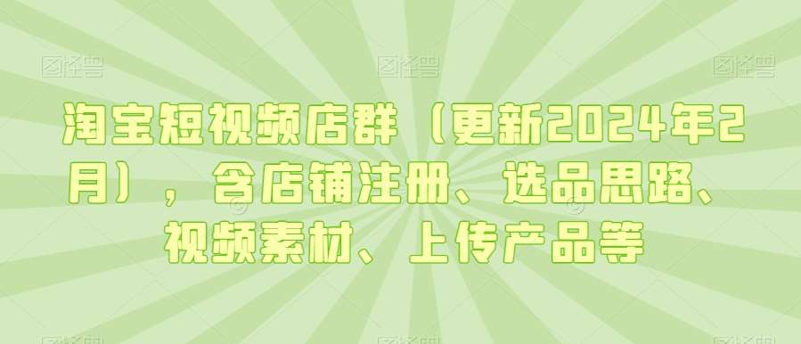 淘宝短视频店群(更新2024年2月),含店铺注册、选品思路、视频素材、上传产品等-知创网
