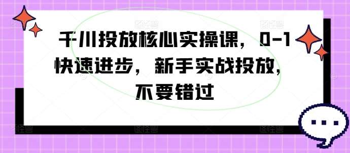 千川投放核心实操课，0-1快速进步，新手实战投放，不要错过-知创网