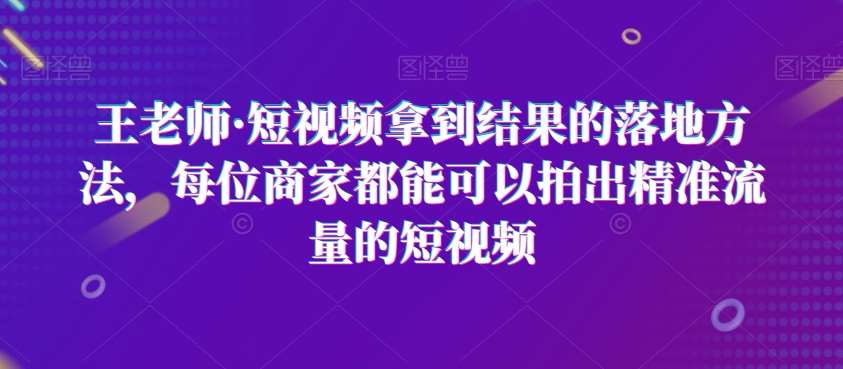 王老师·短视频拿到结果的落地方法，每位商家都能可以拍出精准流量的短视频-知创网