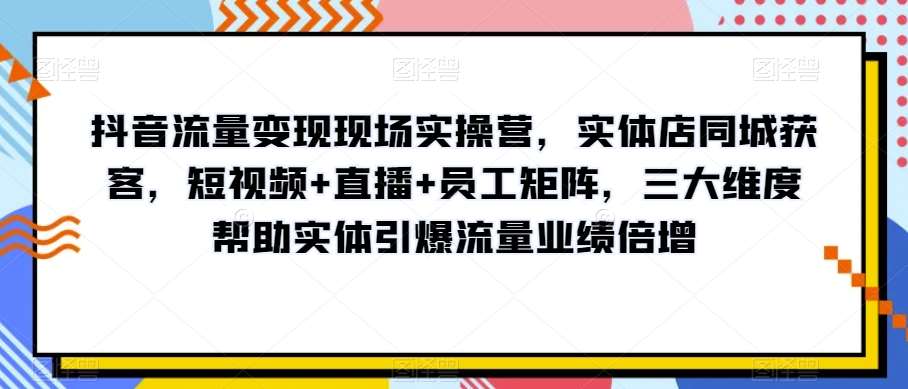 抖音流量变现现场实操营，实体店同城获客，短视频+直播+员工矩阵，三大维度帮助实体引爆流量业绩倍增-知创网