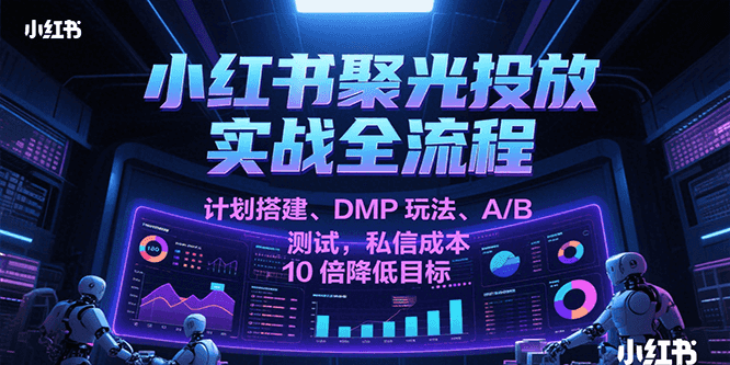 小红书聚光投放实战全流程，计划搭建、DMP玩法、A/B测试，私信成本10倍降低目标-知创网