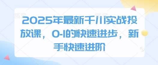 2025年最新千川实战投放课，0-1的快速进步，新手快速进阶-知创网