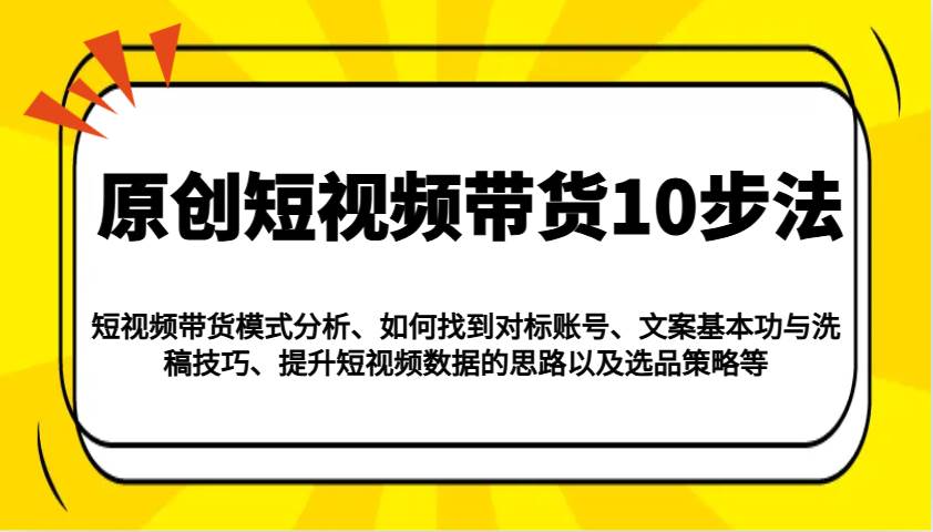 原创短视频带货10步法:模式分析/对标账号/文案与洗稿/提升数据/以及选品策略等-知创网