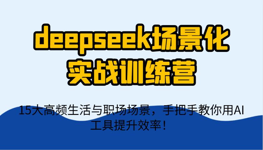 deepseek场景化实战训练营，15大高频生活与职场场景，手把手教你用AI工具提升效率！-知创网