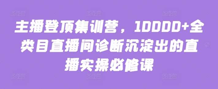 主播登顶集训营，10000+全类目直播间诊断沉淀出的直播实操必修课-知创网