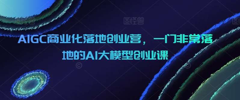 AIGC商业化落地创业营，一门非常落地的AI大模型创业课-知创网