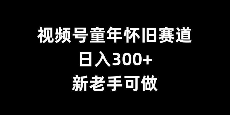 视频号童年怀旧赛道，日入300+，新老手可做【揭秘】-知创网