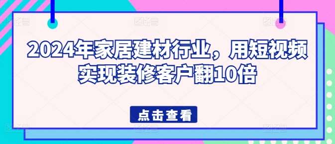 2024年家居建材行业，用短视频实现装修客户翻10倍-知创网
