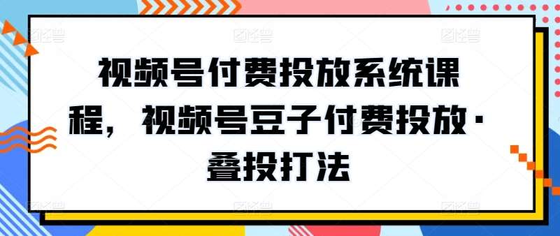 视频号付费投放系统课程,视频号豆子付费投放·叠投打法-知创网