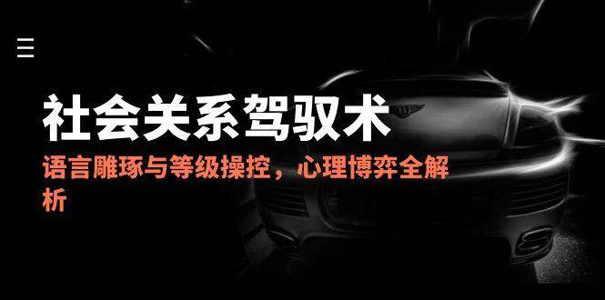 2025社会关系驾驭术，语言雕琢与等级操控，心理博弈全解析-知创网