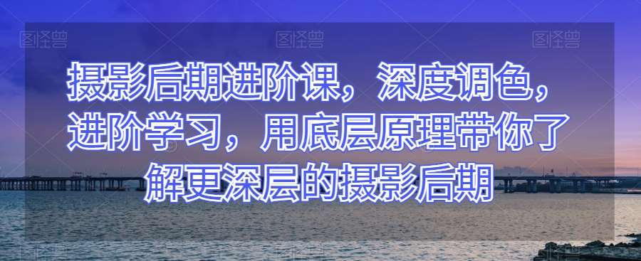 摄影后期进阶课，深度调色，进阶学习，用底层原理带你了解更深层的摄影后期-知创网