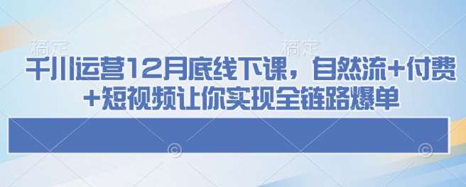 千川运营12月底线下课，自然流+付费+短视频让你实现全链路爆单-知创网