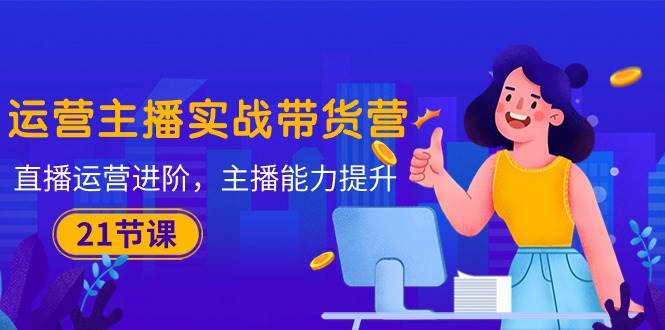 （10511期）运营主播·实战带货营：直播运营 进阶，主播 能力提升（21节课）-知创网