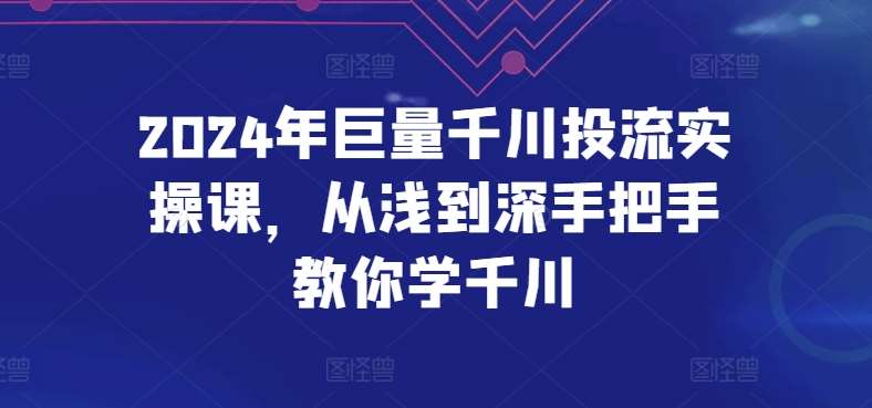 2024年巨量千川投流实操课，从浅到深手把手教你学千川-知创网