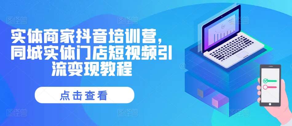 实体商家抖音培训营,同城实体门店短视频引流变现教程-知创网