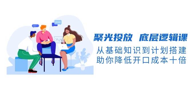 （13844期）聚光投放 底层逻辑课，从基础知识到计划搭建，助你降低开口成本十倍-知创网