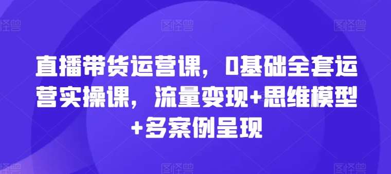 直播带货运营课，0基础全套运营实操课，流量变现+思维模型+多案例呈现-知创网