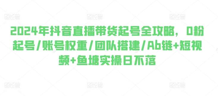 2024年抖音直播带货起号全攻略，0粉起号/账号权重/团队搭建/Ab链+短视频+鱼塘实操日不落-知创网