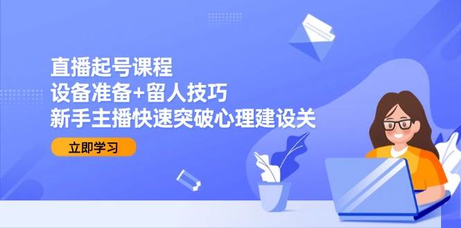 直播起号课程：设备准备+留人技巧，新手主播快速突破心理建设关-知创网