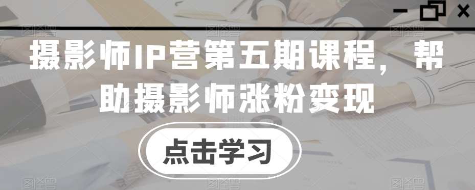 摄影师IP营第五期课程，帮助摄影师涨粉变现-知创网