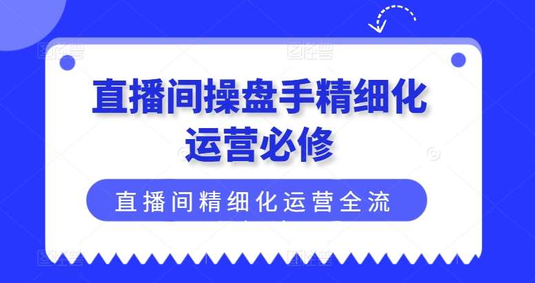 直播间操盘手精细化运营必修，直播间精细化运营全流程解读-知创网