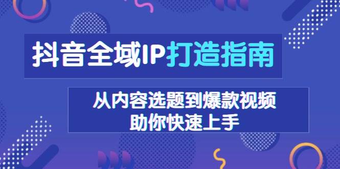 （13734期）抖音全域IP打造指南，从内容选题到爆款视频，助你快速上手-知创网