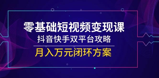 零基础短视频变现课，抖音快手双平台攻略，月入万元闭环方案-知创网