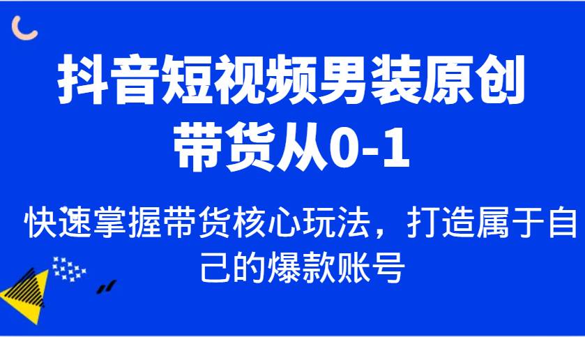 抖音短视频男装原创带货从0-1，快速掌握带货核心玩法，打造属于自己的爆款账号-知创网