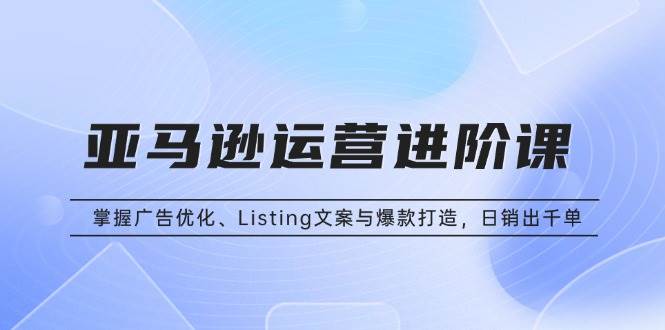 （13517期）亚马逊运营进阶课：掌握广告优化、Listing文案与爆款打造，日销出千单-知创网