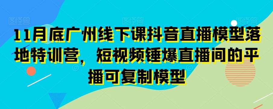 11月底广州线下课抖音直播模型落地特训营,短视频锤爆直播间的平播可复制模型-知创网