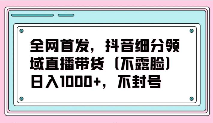 全网首发,抖音细分领域直播带货(不露脸)项目,日入1000+,不封号-知创网