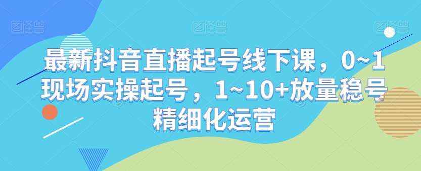 最新抖音直播起号线下课，0~1现场实操起号，1~10+放量稳号精细化运营-知创网