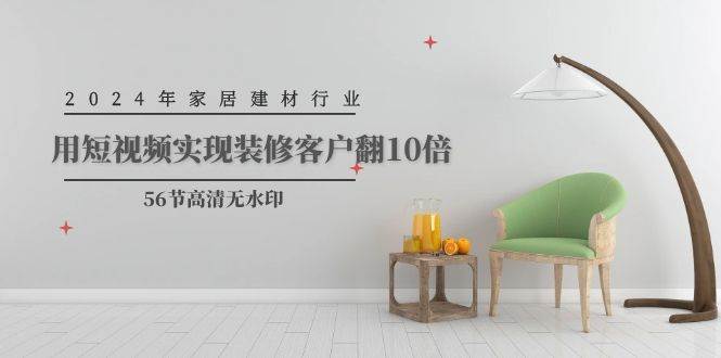 （9975期）2024年家居建材行业，用短视频实现装修客户翻10倍（56节高清无水印）-知创网