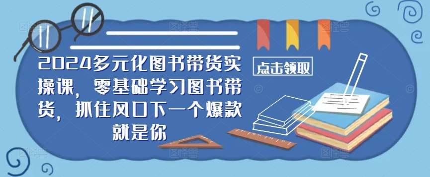 ​​2024多元化图书带货实操课，零基础学习图书带货，抓住风口下一个爆款就是你-知创网