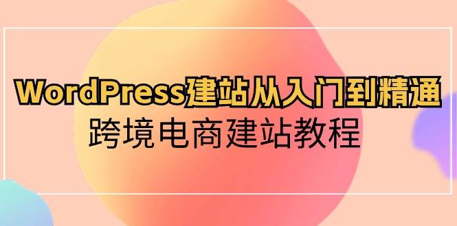 WordPress建站从入门到精通，跨境电商建站教程（60节课）-知创网