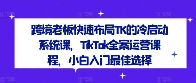 跨境老板快速布局TK的冷启动系统课，TikTok全案运营课程，小白入门最佳选择-知创网