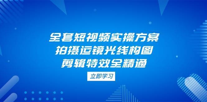 全套短视频实操方案，拍摄运镜光线构图，剪辑特效全精通-知创网