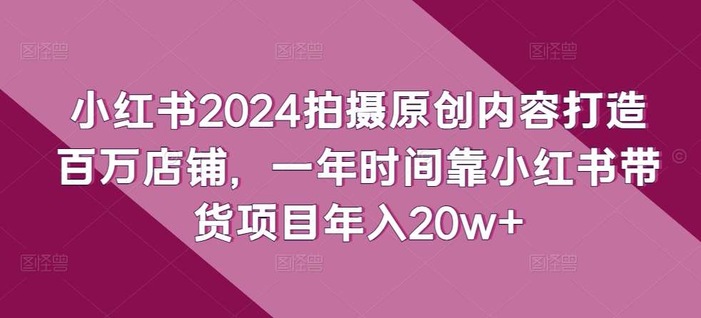 小红书2024拍摄原创内容打造百万店铺，一年时间靠小红书带货项目年入20w+-知创网