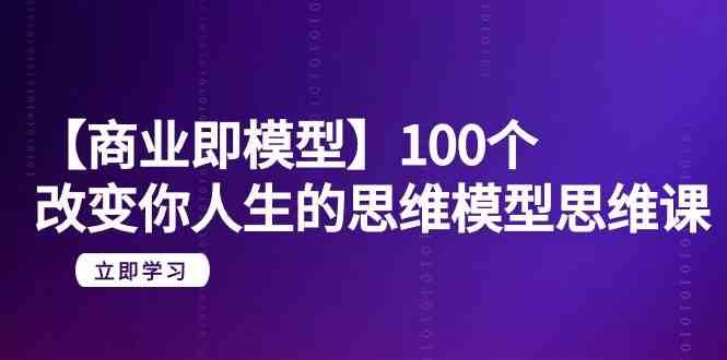 【商业即模型】100个改变你人生的思维模型思维课（20节课）-知创网